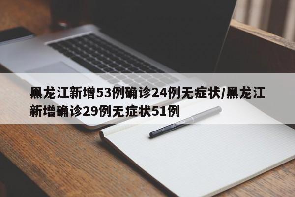 黑龙江新增53例确诊24例无症状/黑龙江新增确诊29例无症状51例