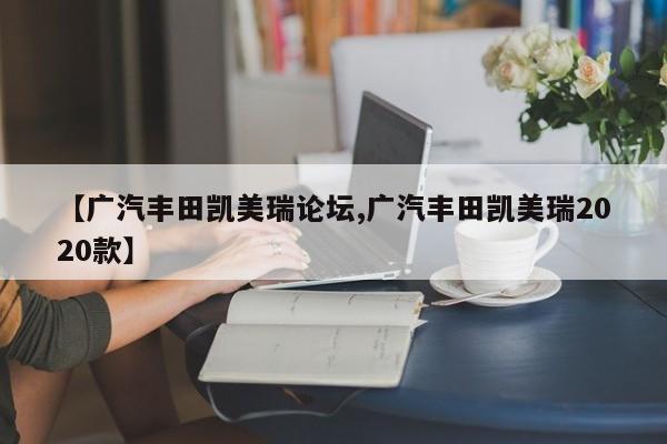 【广汽丰田凯美瑞论坛,广汽丰田凯美瑞2020款】
