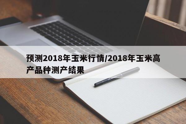 预测2018年玉米行情/2018年玉米高产品种测产结果