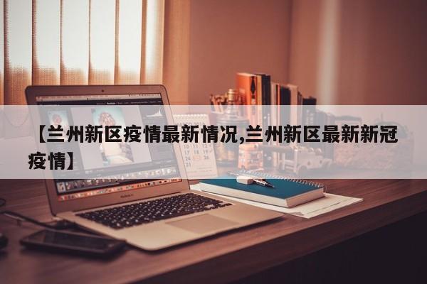 【兰州新区疫情最新情况,兰州新区最新新冠疫情】