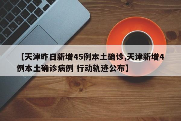 【天津昨日新增45例本土确诊,天津新增4例本土确诊病例 行动轨迹公布】