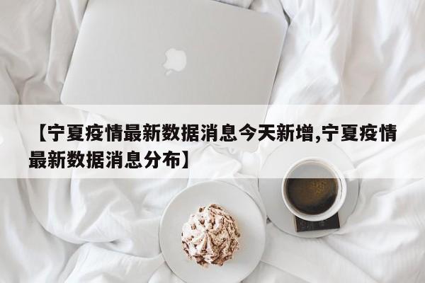 【宁夏疫情最新数据消息今天新增,宁夏疫情最新数据消息分布】
