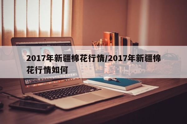 2017年新疆棉花行情/2017年新疆棉花行情如何