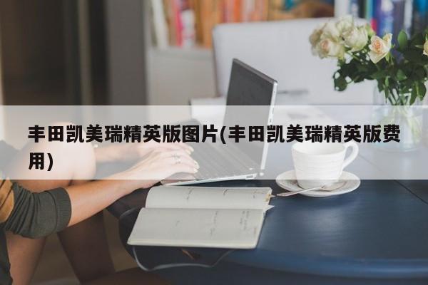 丰田凯美瑞精英版图片(丰田凯美瑞精英版费用)