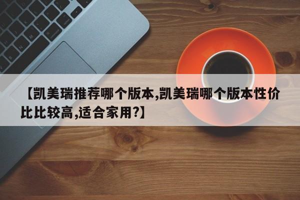 【凯美瑞推荐哪个版本,凯美瑞哪个版本性价比比较高,适合家用?】