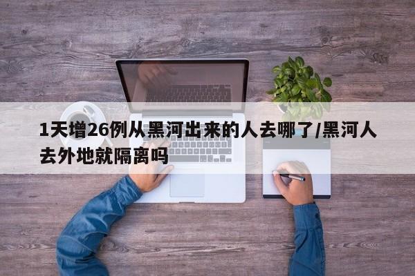 1天增26例从黑河出来的人去哪了/黑河人去外地就隔离吗