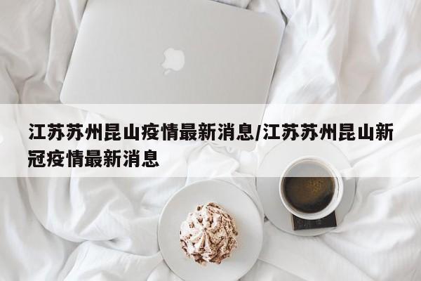江苏苏州昆山疫情最新消息/江苏苏州昆山新冠疫情最新消息