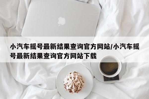 小汽车摇号最新结果查询官方网站/小汽车摇号最新结果查询官方网站下载