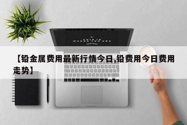 【铅金属费用最新行情今日,铅费用今日费用走势】