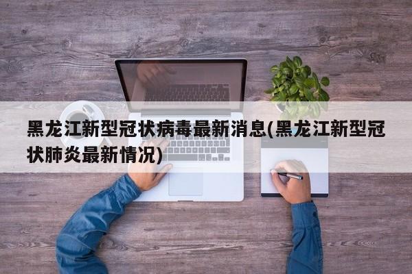 黑龙江新型冠状病毒最新消息(黑龙江新型冠状肺炎最新情况)