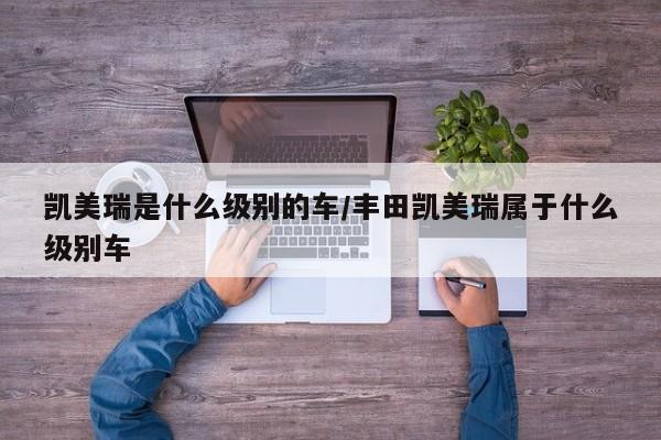 凯美瑞是什么级别的车/丰田凯美瑞属于什么级别车