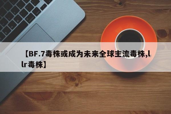 【BF.7毒株或成为未来全球主流毒株,llr毒株】