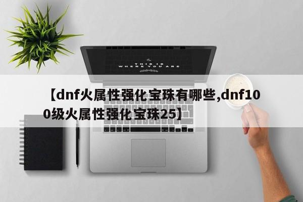 【dnf火属性强化宝珠有哪些,dnf100级火属性强化宝珠25】