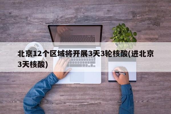 北京12个区域将开展3天3轮核酸(进北京3天核酸)