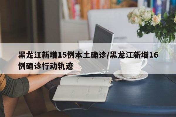 黑龙江新增15例本土确诊/黑龙江新增16例确诊行动轨迹
