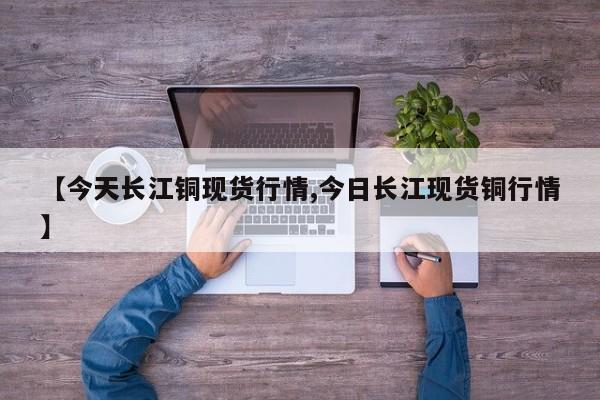 【今天长江铜现货行情,今日长江现货铜行情】