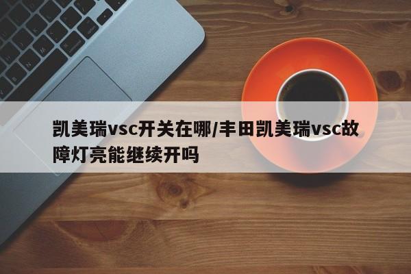 凯美瑞vsc开关在哪/丰田凯美瑞vsc故障灯亮能继续开吗