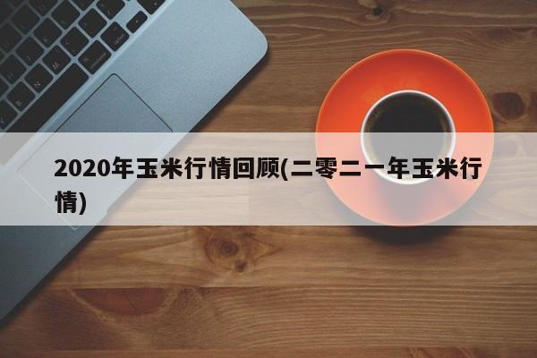 2020年玉米行情回顾(二零二一年玉米行情)