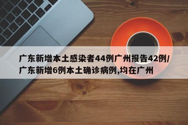 广东新增本土感染者44例广州报告42例/广东新增6例本土确诊病例,均在广州