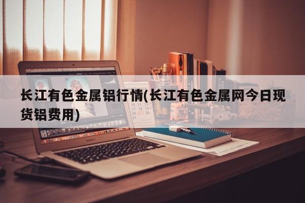 长江有色金属铝行情(长江有色金属网今日现货铝费用)