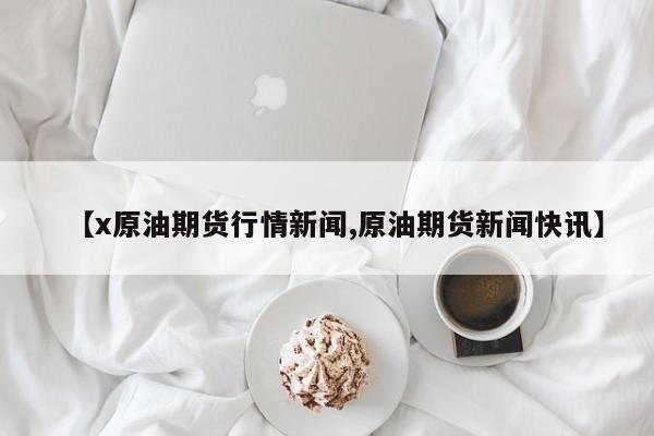 【x原油期货行情新闻,原油期货新闻快讯】