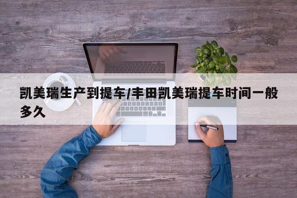 凯美瑞生产到提车/丰田凯美瑞提车时间一般多久