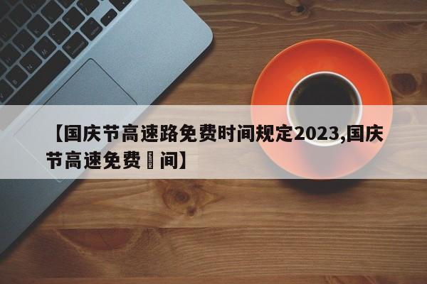 【国庆节高速路免费时间规定2023,国庆节高速免费吋间】