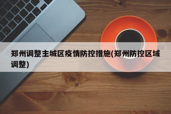 郑州调整主城区疫情防控措施(郑州防控区域调整)