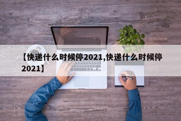 【快递什么时候停2021,快递什么时候停 2021】