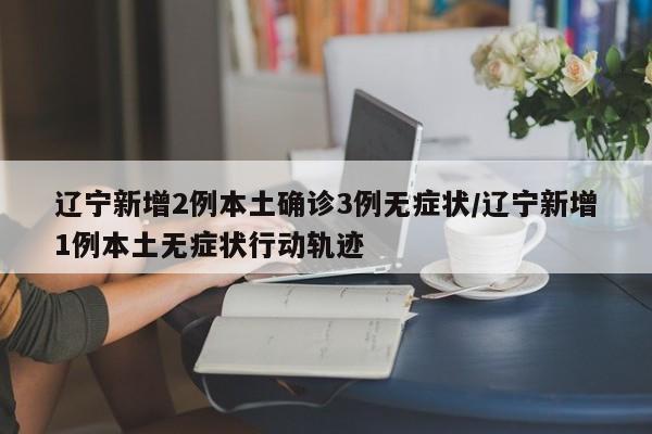 辽宁新增2例本土确诊3例无症状/辽宁新增1例本土无症状行动轨迹
