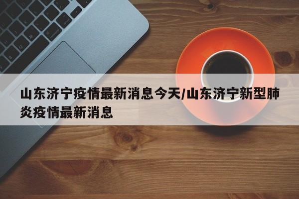 山东济宁疫情最新消息今天/山东济宁新型肺炎疫情最新消息
