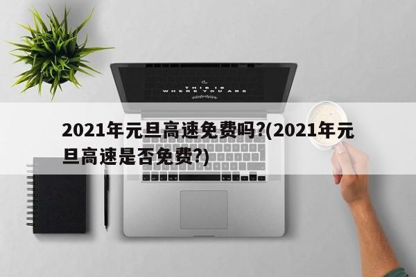 2021年元旦高速免费吗?(2021年元旦高速是否免费?)