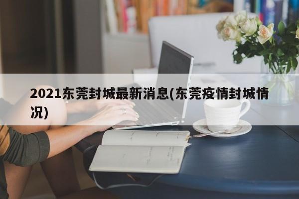 2021东莞封城最新消息(东莞疫情封城情况)