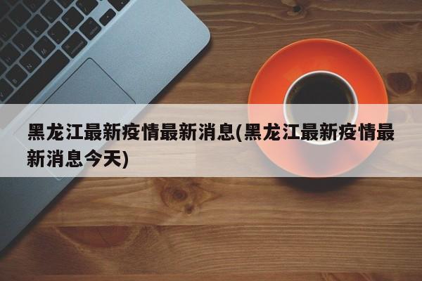 黑龙江最新疫情最新消息(黑龙江最新疫情最新消息今天)