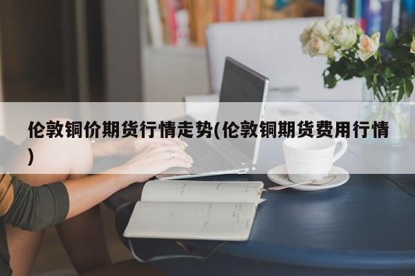 伦敦铜价期货行情走势(伦敦铜期货费用行情)