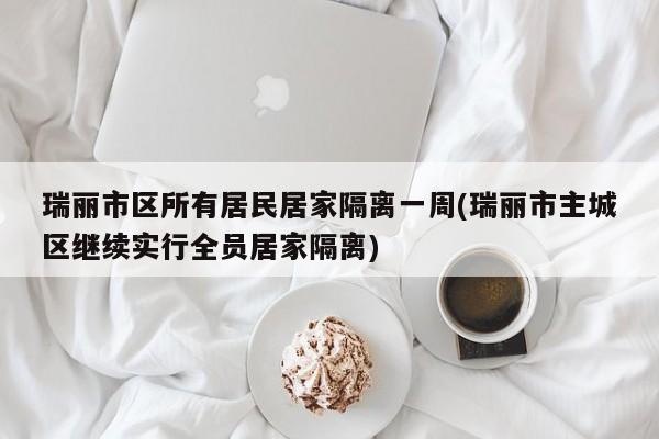 瑞丽市区所有居民居家隔离一周(瑞丽市主城区继续实行全员居家隔离)