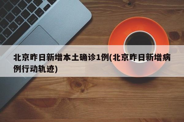 北京昨日新增本土确诊1例(北京昨日新增病例行动轨迹)
