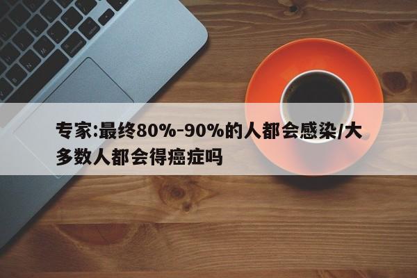 专家:最终80%-90%的人都会感染/大多数人都会得癌症吗