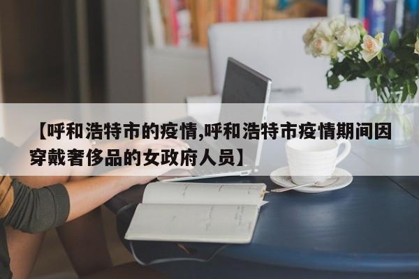 【呼和浩特市的疫情,呼和浩特市疫情期间因穿戴奢侈品的女政府人员】