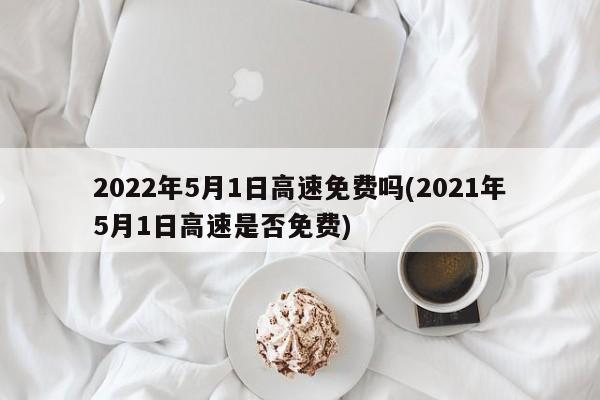 2022年5月1日高速免费吗(2021年5月1日高速是否免费)
