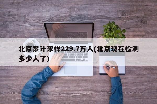 北京累计采样229.7万人(北京现在检测多少人了)