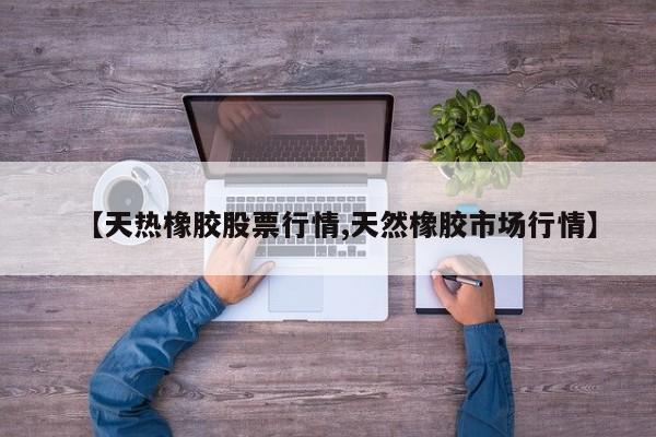 【天热橡胶股票行情,天然橡胶市场行情】