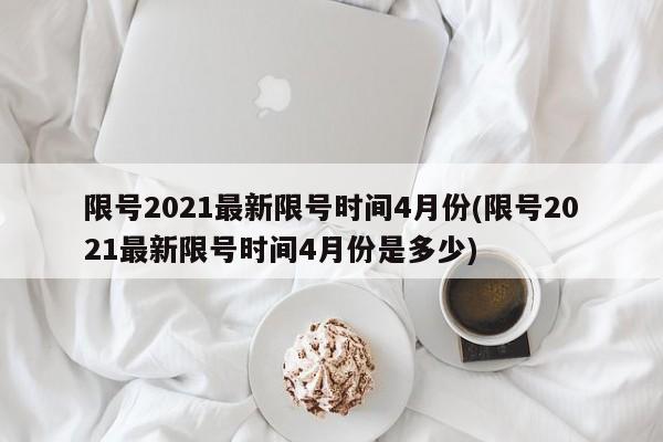 限号2021最新限号时间4月份(限号2021最新限号时间4月份是多少)