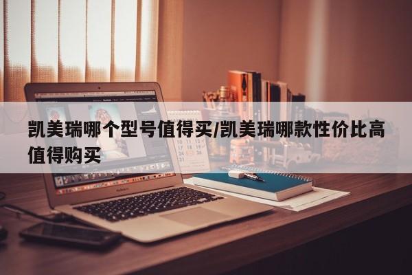 凯美瑞哪个型号值得买/凯美瑞哪款性价比高值得购买
