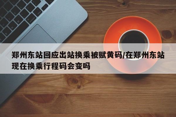 郑州东站回应出站换乘被赋黄码/在郑州东站现在换乘行程码会变吗