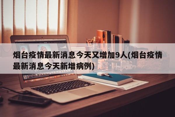 烟台疫情最新消息今天又增加9人(烟台疫情最新消息今天新增病例)