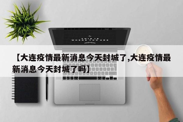 【大连疫情最新消息今天封城了,大连疫情最新消息今天封城了吗】