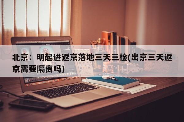 北京:明起进返京落地三天三检(出京三天返京需要隔离吗)