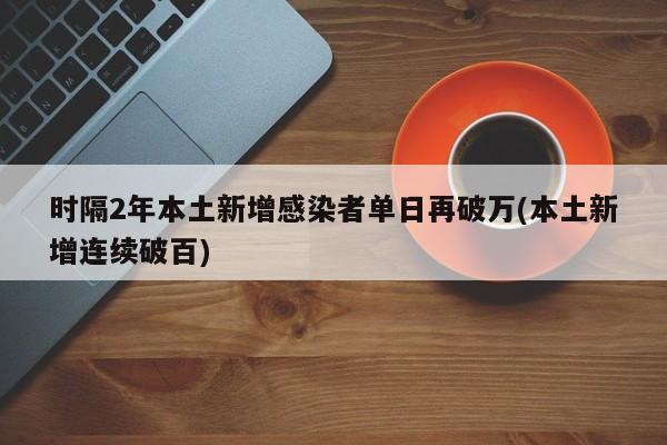 时隔2年本土新增感染者单日再破万(本土新增连续破百)