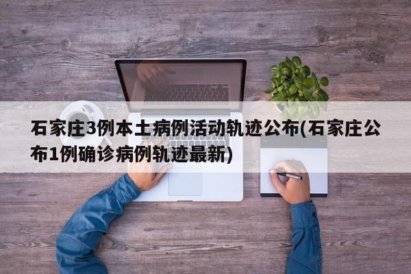 石家庄3例本土病例活动轨迹公布(石家庄公布1例确诊病例轨迹最新)